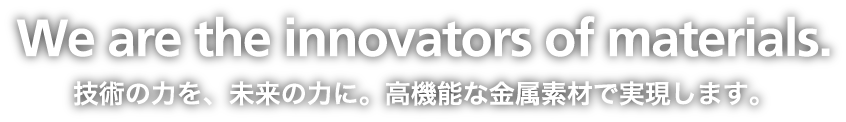 We are the innovators of materials. 技術の力を、未来の力に。高機能な金属素材で実現します。